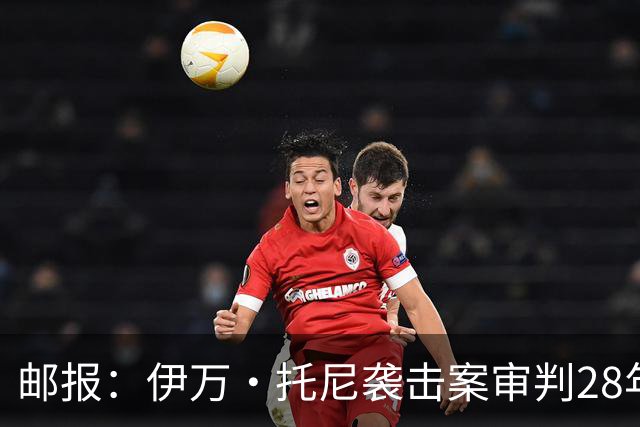 邮报：伊万·托尼袭击案审判28年6月开审，或影响其参加欧洲杯